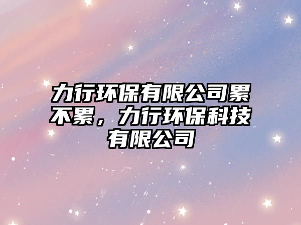 力行環(huán)保有限公司累不累，力行環(huán)保科技有限公司