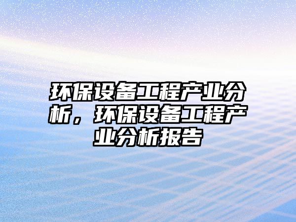 環(huán)保設(shè)備工程產(chǎn)業(yè)分析，環(huán)保設(shè)備工程產(chǎn)業(yè)分析報(bào)告