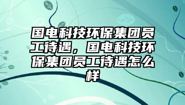 國電科技環(huán)保集團員工待遇，國電科技環(huán)保集團員工待遇怎么樣