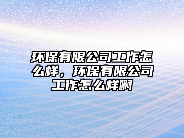 環(huán)保有限公司工作怎么樣，環(huán)保有限公司工作怎么樣啊