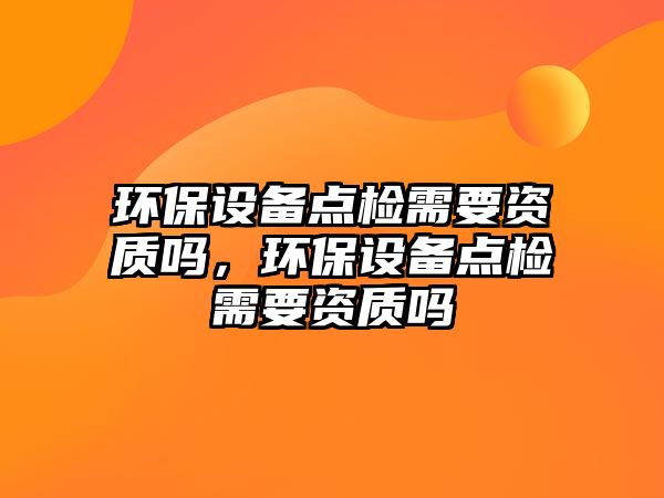 環(huán)保設備點檢需要資質嗎，環(huán)保設備點檢需要資質嗎