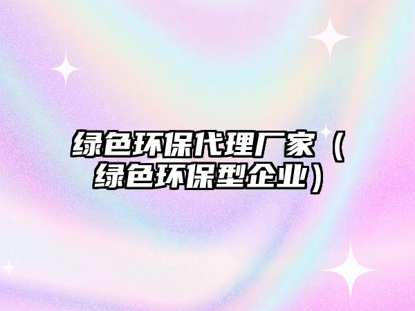 綠色環(huán)保代理廠家（綠色環(huán)保型企業(yè)）