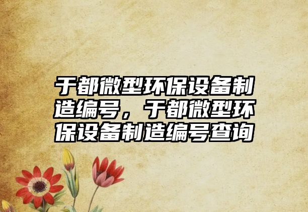 于都微型環(huán)保設(shè)備制造編號(hào)，于都微型環(huán)保設(shè)備制造編號(hào)查詢