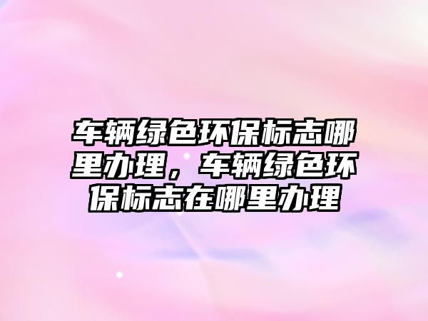 車輛綠色環(huán)保標(biāo)志哪里辦理，車輛綠色環(huán)保標(biāo)志在哪里辦理