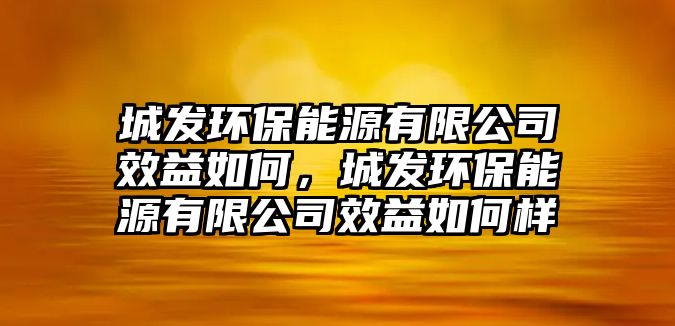 城發(fā)環(huán)保能源有限公司效益如何，城發(fā)環(huán)保能源有限公司效益如何樣