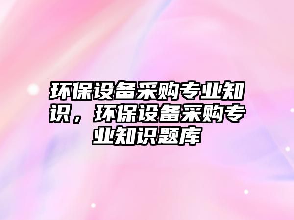 環(huán)保設(shè)備采購專業(yè)知識，環(huán)保設(shè)備采購專業(yè)知識題庫