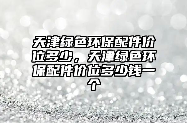 天津綠色環(huán)保配件價位多少，天津綠色環(huán)保配件價位多少錢一個