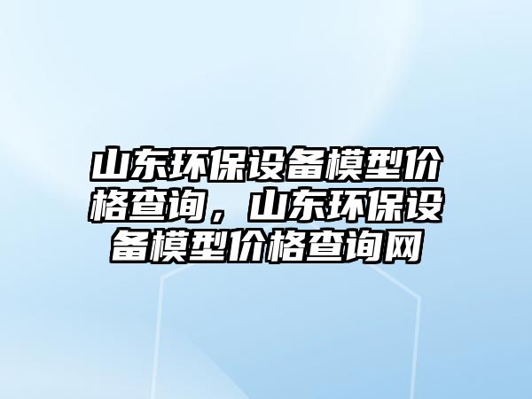 山東環(huán)保設(shè)備模型價(jià)格查詢，山東環(huán)保設(shè)備模型價(jià)格查詢網(wǎng)