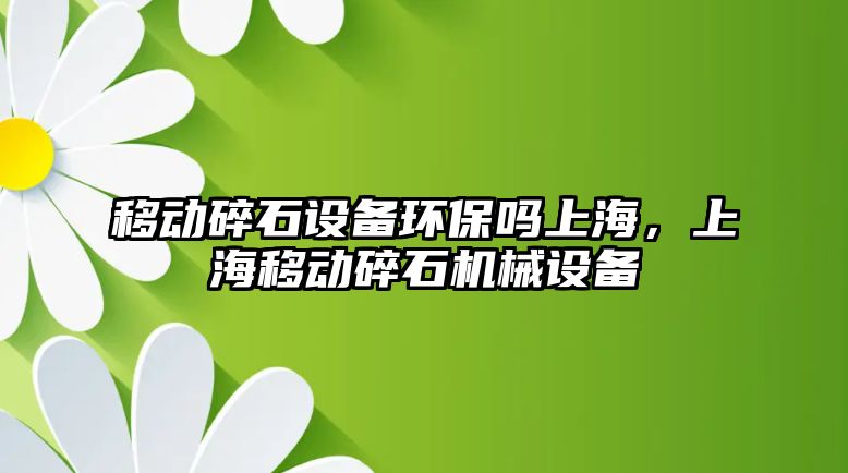 移動碎石設(shè)備環(huán)保嗎上海，上海移動碎石機(jī)械設(shè)備