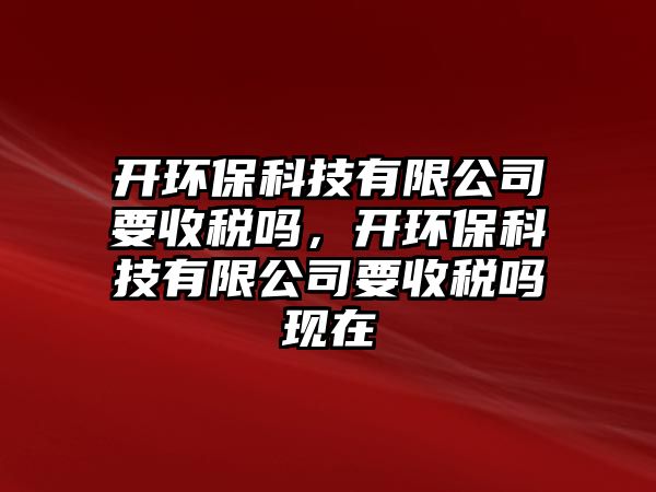 開環(huán)保科技有限公司要收稅嗎，開環(huán)保科技有限公司要收稅嗎現(xiàn)在
