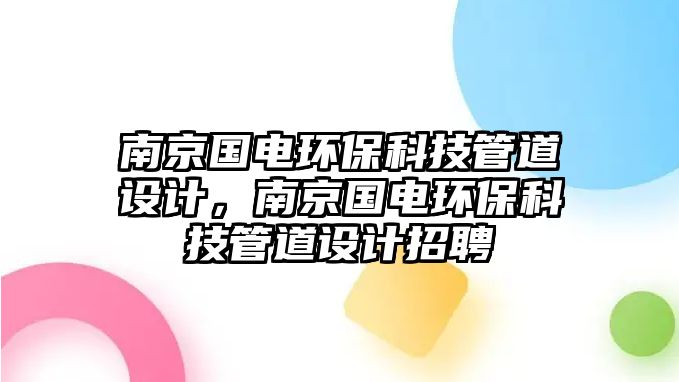 南京國電環(huán)保科技管道設(shè)計(jì)，南京國電環(huán)?？萍脊艿涝O(shè)計(jì)招聘