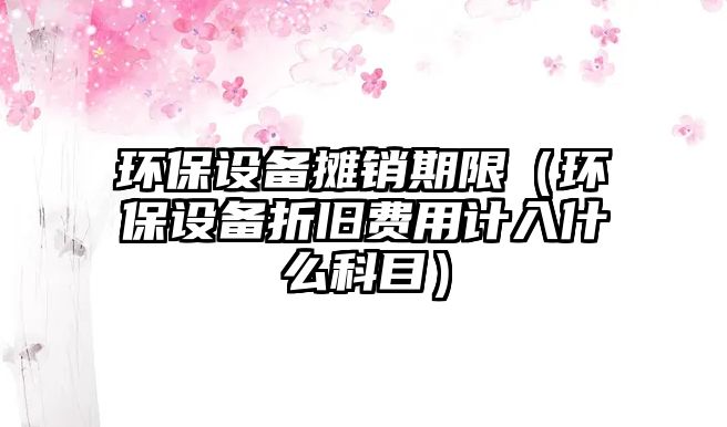 環(huán)保設(shè)備攤銷期限（環(huán)保設(shè)備折舊費用計入什么科目）