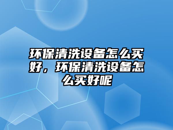 環(huán)保清洗設(shè)備怎么買好，環(huán)保清洗設(shè)備怎么買好呢