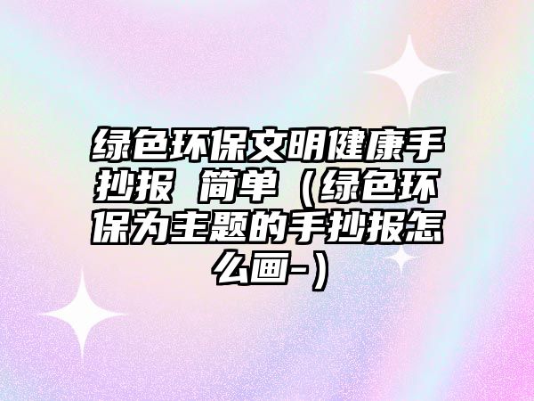 綠色環(huán)保文明健康手抄報 簡單（綠色環(huán)保為主題的手抄報怎么畫-）