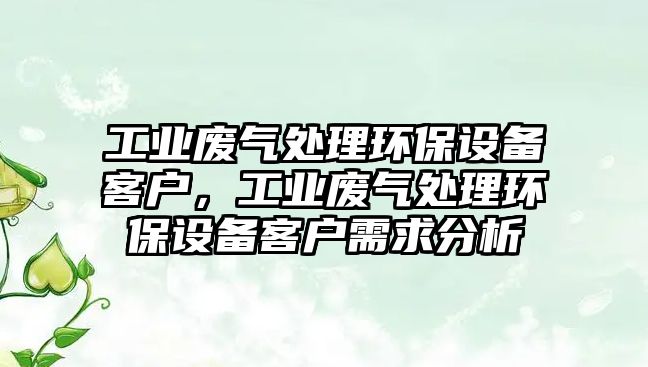 工業(yè)廢氣處理環(huán)保設(shè)備客戶，工業(yè)廢氣處理環(huán)保設(shè)備客戶需求分析