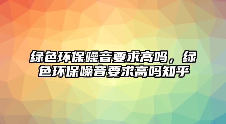 綠色環(huán)保噪音要求高嗎，綠色環(huán)保噪音要求高嗎知乎