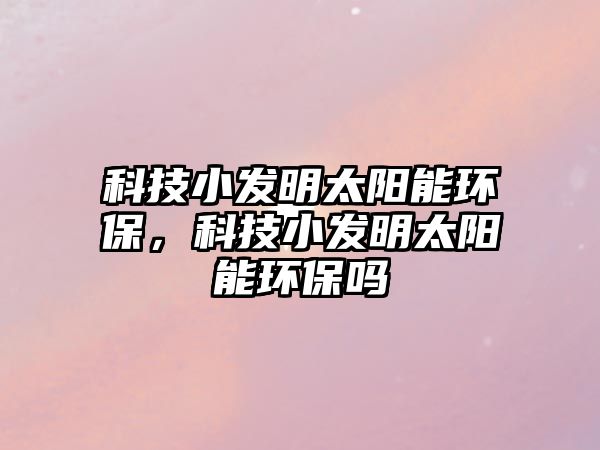 科技小發(fā)明太陽能環(huán)保，科技小發(fā)明太陽能環(huán)保嗎
