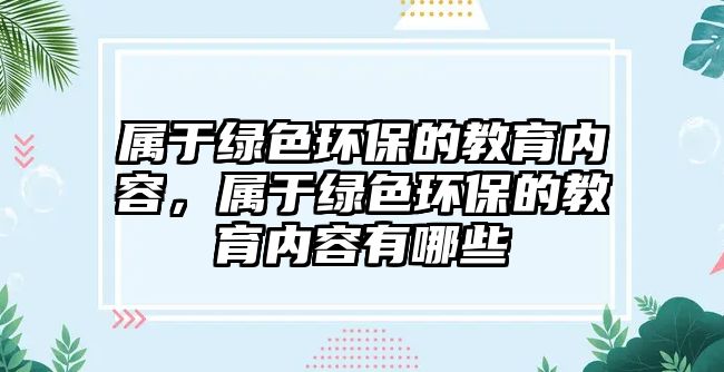 屬于綠色環(huán)保的教育內(nèi)容，屬于綠色環(huán)保的教育內(nèi)容有哪些