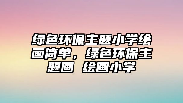 綠色環(huán)保主題小學(xué)繪畫(huà)簡(jiǎn)單，綠色環(huán)保主題畫(huà) 繪畫(huà)小學(xué)