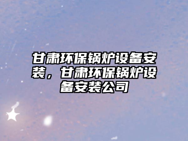 甘肅環(huán)保鍋爐設(shè)備安裝，甘肅環(huán)保鍋爐設(shè)備安裝公司