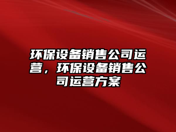 環(huán)保設(shè)備銷售公司運營，環(huán)保設(shè)備銷售公司運營方案
