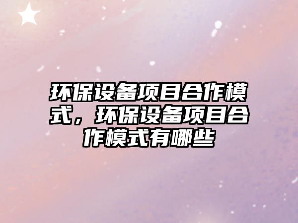 環(huán)保設(shè)備項目合作模式，環(huán)保設(shè)備項目合作模式有哪些