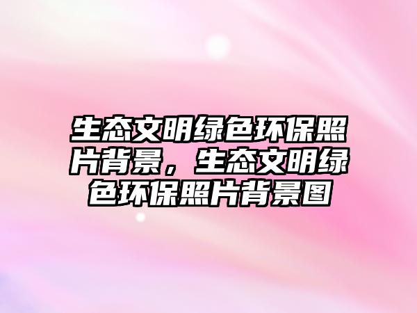 生態(tài)文明綠色環(huán)保照片背景，生態(tài)文明綠色環(huán)保照片背景圖