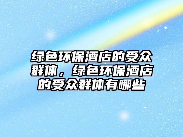 綠色環(huán)保酒店的受眾群體，綠色環(huán)保酒店的受眾群體有哪些