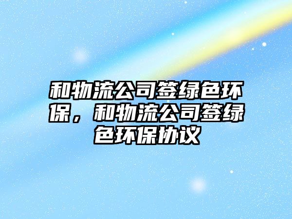 和物流公司簽綠色環(huán)保，和物流公司簽綠色環(huán)保協(xié)議