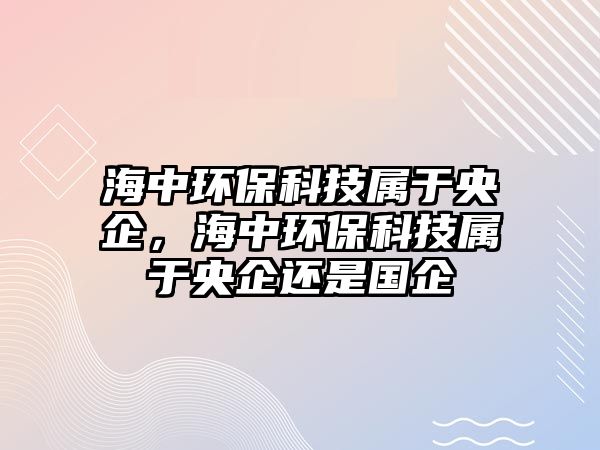 海中環(huán)保科技屬于央企，海中環(huán)?？萍紝儆谘肫筮€是國企