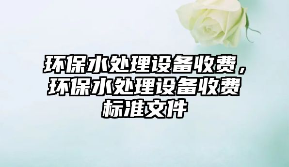 環(huán)保水處理設(shè)備收費(fèi)，環(huán)保水處理設(shè)備收費(fèi)標(biāo)準(zhǔn)文件