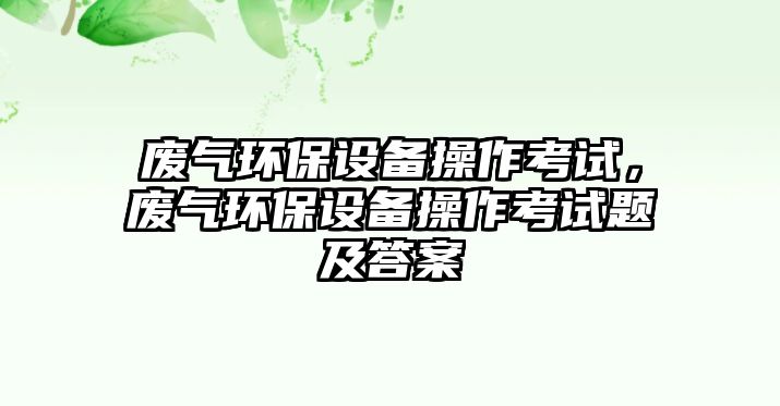 廢氣環(huán)保設(shè)備操作考試，廢氣環(huán)保設(shè)備操作考試題及答案