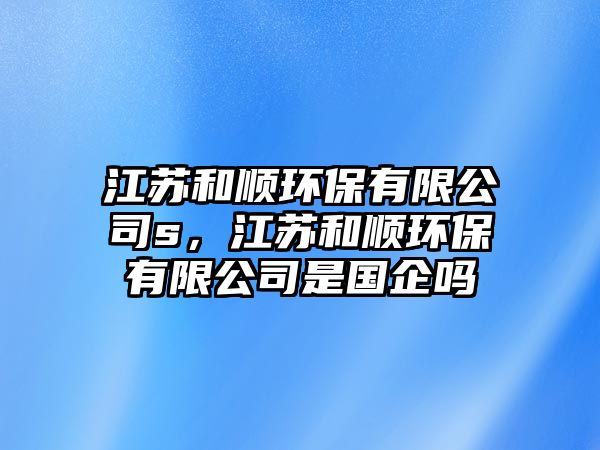 江蘇和順環(huán)保有限公司s，江蘇和順環(huán)保有限公司是國企嗎