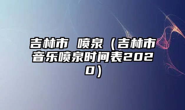 吉林市 噴泉（吉林市音樂(lè)噴泉時(shí)間表2020）