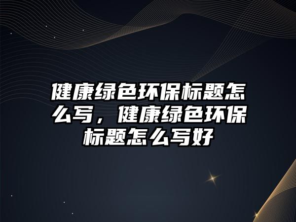 健康綠色環(huán)保標(biāo)題怎么寫(xiě)，健康綠色環(huán)保標(biāo)題怎么寫(xiě)好