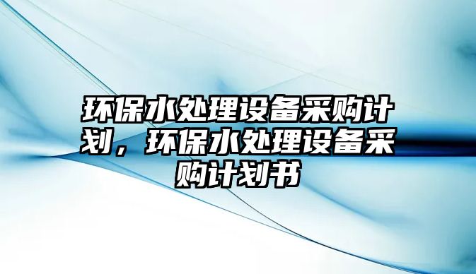 環(huán)保水處理設(shè)備采購計劃，環(huán)保水處理設(shè)備采購計劃書