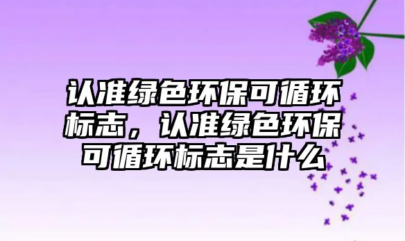 認(rèn)準(zhǔn)綠色環(huán)?？裳h(huán)標(biāo)志，認(rèn)準(zhǔn)綠色環(huán)?？裳h(huán)標(biāo)志是什么