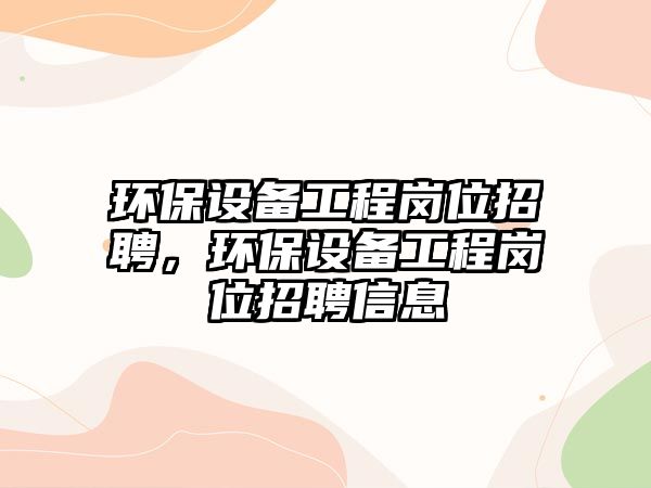 環(huán)保設(shè)備工程崗位招聘，環(huán)保設(shè)備工程崗位招聘信息