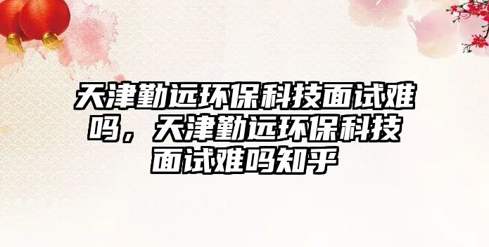 天津勤遠(yuǎn)環(huán)?？萍济嬖囯y嗎，天津勤遠(yuǎn)環(huán)保科技面試難嗎知乎