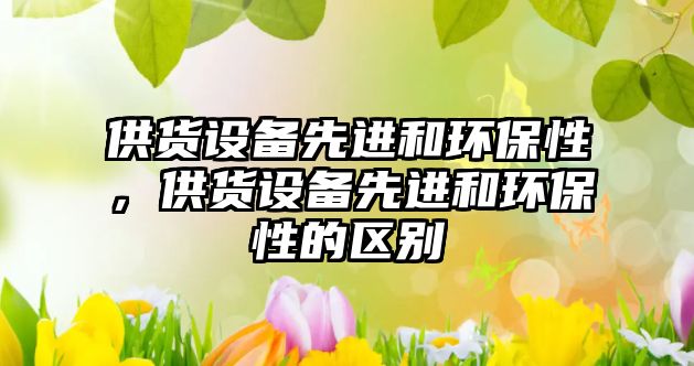 供貨設(shè)備先進(jìn)和環(huán)保性，供貨設(shè)備先進(jìn)和環(huán)保性的區(qū)別
