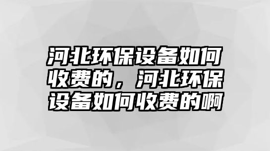 河北環(huán)保設備如何收費的，河北環(huán)保設備如何收費的啊