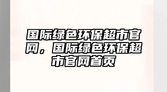 國(guó)際綠色環(huán)保超市官網(wǎng)，國(guó)際綠色環(huán)保超市官網(wǎng)首頁(yè)