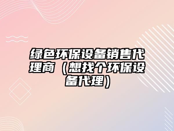 綠色環(huán)保設(shè)備銷售代理商（想找個(gè)環(huán)保設(shè)備代理）