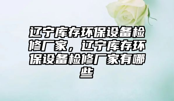 遼寧庫存環(huán)保設(shè)備檢修廠家，遼寧庫存環(huán)保設(shè)備檢修廠家有哪些