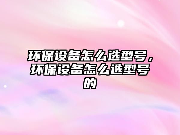 環(huán)保設(shè)備怎么選型號(hào)，環(huán)保設(shè)備怎么選型號(hào)的