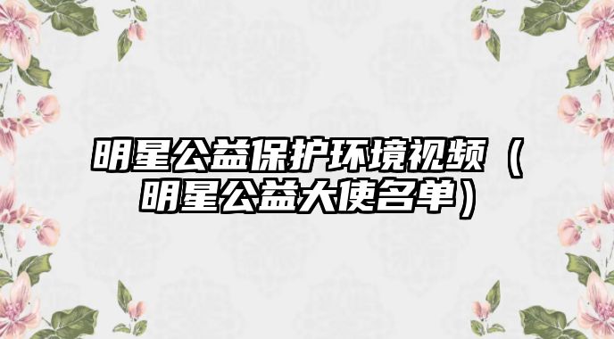 明星公益保護環(huán)境視頻（明星公益大使名單）