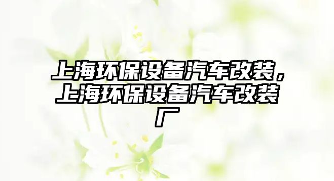 上海環(huán)保設(shè)備汽車改裝，上海環(huán)保設(shè)備汽車改裝廠