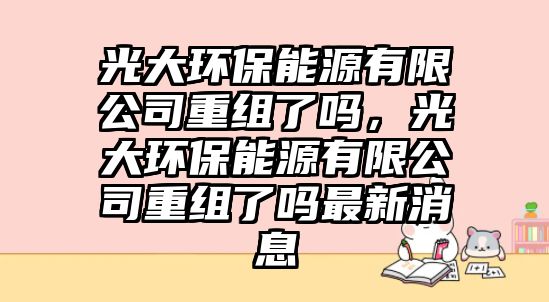 光大環(huán)保能源有限公司重組了嗎，光大環(huán)保能源有限公司重組了嗎最新消息