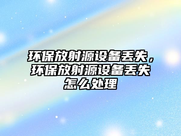 環(huán)保放射源設(shè)備丟失，環(huán)保放射源設(shè)備丟失怎么處理