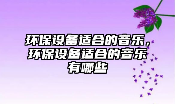 環(huán)保設(shè)備適合的音樂，環(huán)保設(shè)備適合的音樂有哪些
